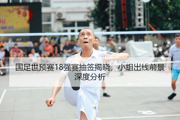 国足世预赛18强赛抽签揭晓，小组出线前景深度分析