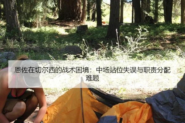 恩佐在切尔西的战术困境：中场站位失误与职责分配难题