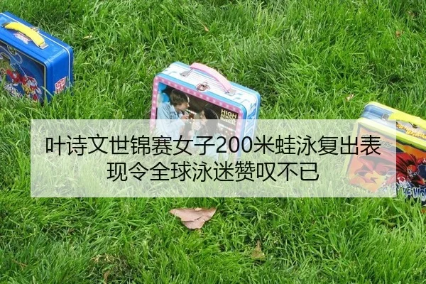 叶诗文世锦赛女子200米蛙泳复出表现令全球泳迷赞叹不已