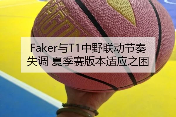 Faker与T1中野联动节奏失调 夏季赛版本适应之困
