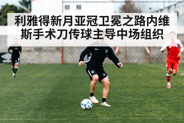 利雅得新月亚冠卫冕之路内维斯手术刀传球主导中场组织