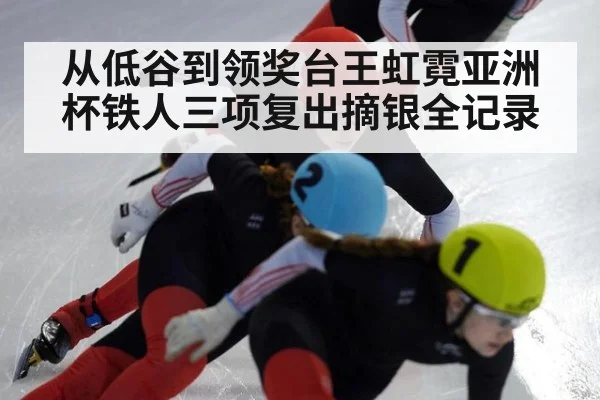 从低谷到领奖台王虹霓亚洲杯铁人三项复出摘银全记录